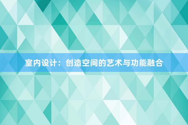 室内设计：创造空间的艺术与功能融合